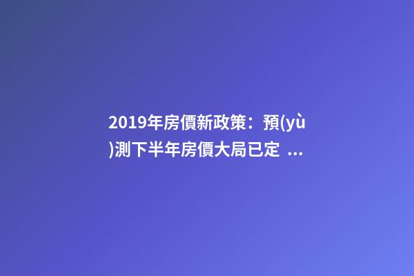 2019年房價新政策：預(yù)測下半年房價大局已定，以后房價會跌還是會漲？